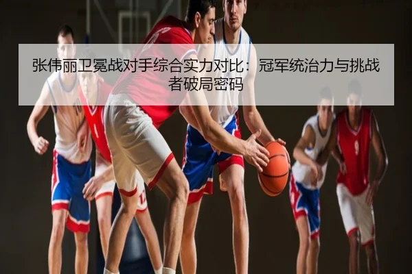 张伟丽卫冕战对手综合实力对比：冠军统治力与挑战者破局密码