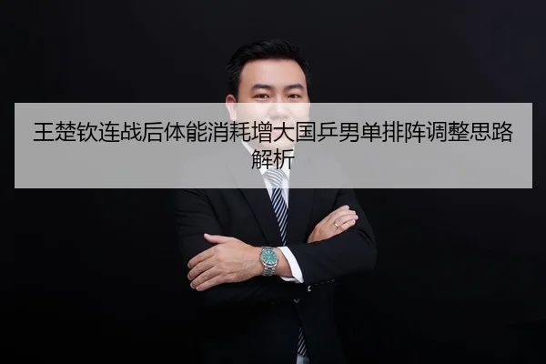 王楚钦连战后体能消耗增大国乒男单排阵调整思路解析