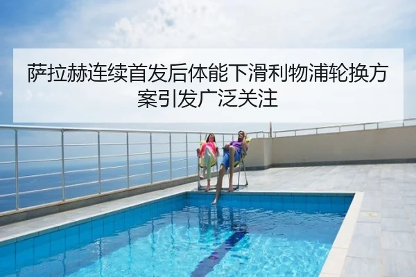 萨拉赫连续首发后体能下滑利物浦轮换方案引发广泛关注