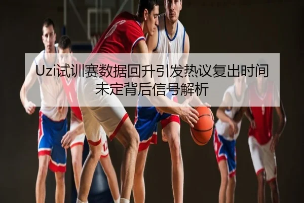 Uzi试训赛数据回升引发热议复出时间未定背后信号解析