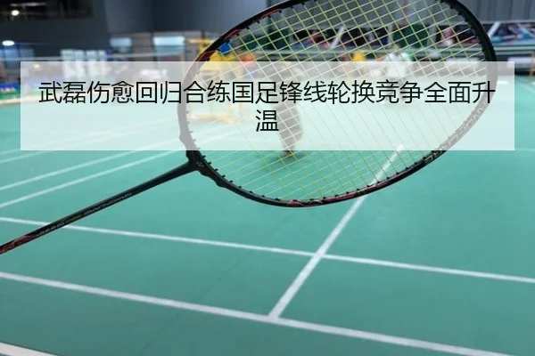武磊伤愈回归合练国足锋线轮换竞争全面升温
