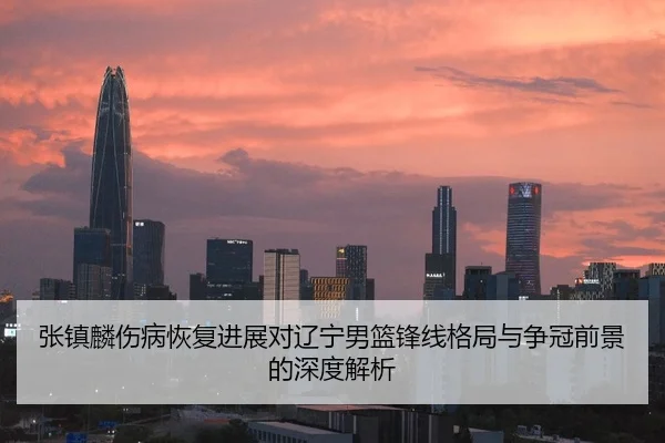 张镇麟伤病恢复进展对辽宁男篮锋线格局与争冠前景的深度解析