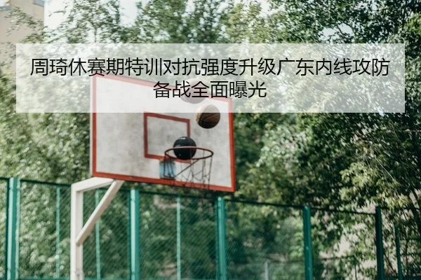 周琦休赛期特训对抗强度升级广东内线攻防备战全面曝光