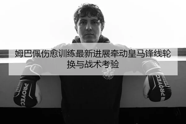 姆巴佩伤愈训练最新进展牵动皇马锋线轮换与战术考验
